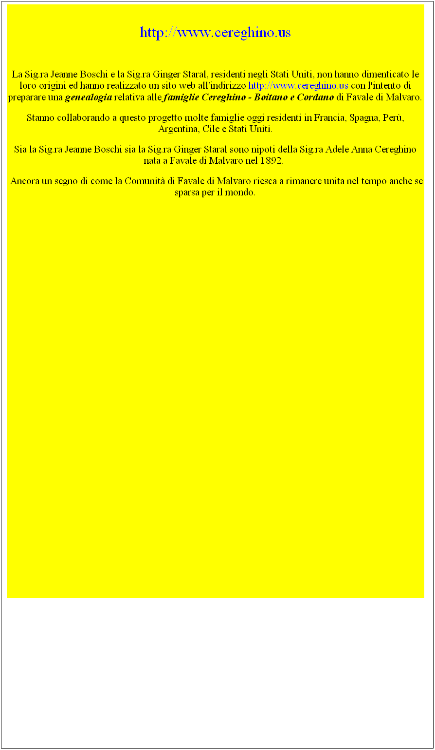 Casella di testo:  
http://www.cereghino.us

La Sig.ra Jeanne Boschi e la Sig.ra Ginger Staral, residenti negli Stati Uniti, non hanno dimenticato le loro origini ed hanno realizzato un sito web all'indirizzo http://www.cereghino.us con l'intento di preparare una genealogia relativa alle famiglie Cereghino - Boitano e Cordano di Favale di Malvaro.
Stanno collaborando a questo progetto molte famiglie oggi residenti in Francia, Spagna, Per, Argentina, Cile e Stati Uniti.
Sia la Sig.ra Jeanne Boschi sia la Sig.ra Ginger Staral sono nipoti della Sig.ra Adele Anna Cereghino nata a Favale di Malvaro nel 1892.  
 Ancora un segno di come la Comunit di Favale di Malvaro riesca a rimanere unita nel tempo anche se sparsa per il mondo.
 
 
 
 
 
 
 
 
 
 
 
 
 
 
 
 
 
