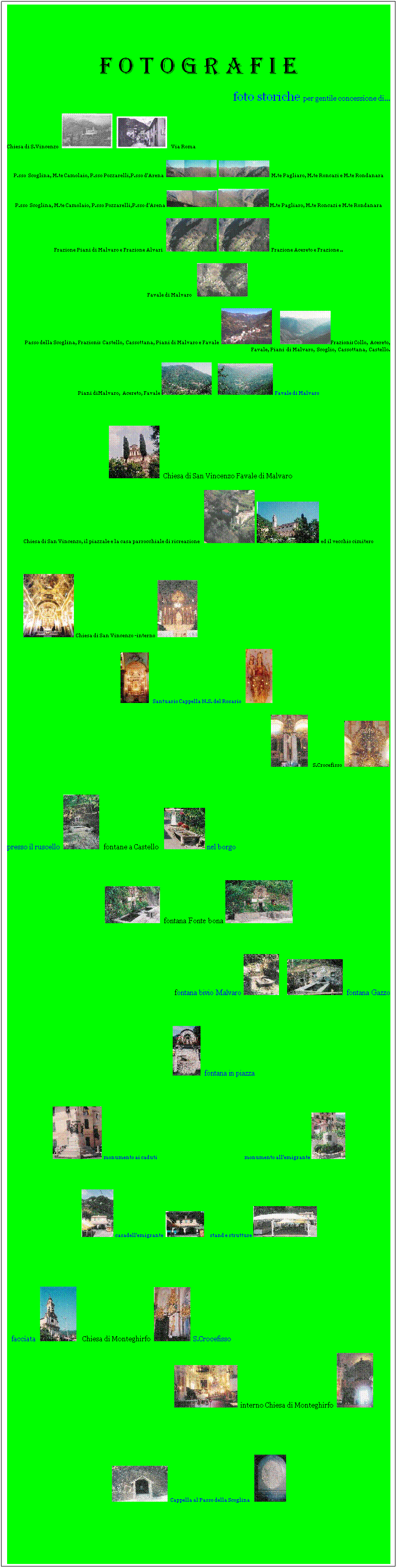 Casella di testo:  
f o t o g r a f i e
foto storiche per gentile concessione di...
Chiesa di S.Vincenzo        Via Roma
P.sso  Scoglina, M.te Camolaio, P.sso Pozzarelli,P.sso d'Arena   M.te Pagliaro, M.te Roncazi e M.te Rondanara 
P.sso  Scoglina, M.te Camolaio, P.sso Pozzarelli,P.sso d'Arena   M.te Pagliaro, M.te Roncazi e M.te Rondanara 
Frazione Piani di Malvaro e Frazione Alvari     Frazione Acereto e Frazione ..
Favale di Malvaro     
 Passo della Scoglina, Frazioni:  Castello,  Cassottana, Piani di Malvaro e Favale       Frazioni: Collo,  Acereto, Favale, Piani  di Malvaro,  Scoglio,  Cassottana,  Castello. 
Piani diMalvaro,  Acereto, Favale     Favale di Malvaro  

     Chiesa di San Vincenzo Favale di Malvaro 
Chiesa di San Vincenzo, il piazzale e la casa parrocchiale di ricreazione    ed il vecchio cimitero
                                                        
         Chiesa di San Vincenzo -interno         
   Santuario Cappella N.S. del Rosario            
                     S.Crocefisso     
      
presso il ruscello     fontane a Castello    nel borgo
 
  fontana Fonte bona 
 
fontana bivio Malvaro       fontana Gazzo
 
                 fontana in piazza
 
   monumento ai caduti                                                                                      monumento all'emigrante 
 
   casadell'emigrante        stand e strutture 


   facciata     Chiesa di Monteghirfo    S.Crocefisso
                                                                            interno Chiesa di Monteghirfo  

 
    Cappella al Passo della Scoglina    
 
 
